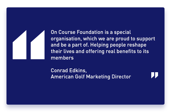 'ON COURSE FOUNDATION IS A SPECIAL ORGANISATION, WHICH WE ARE PROUD TO SUPPORT AND BE A PART OF. HELPING PEOPLE RESHAPE THEIR LIVES AND OFFERING REAL BENEFITS TO ITS MEMBERS' - Conrad Edkins, American Golf Marketing Director.